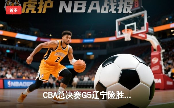CBA总决赛G5辽宁险胜广东夺得队史第三冠，郭艾伦砍下25分荣膺FMVP