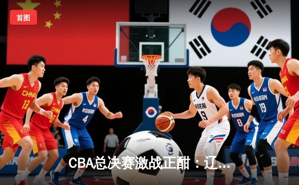 CBA总决赛激战正酣：辽宁男篮主场逆转新疆 大比分2-0领先