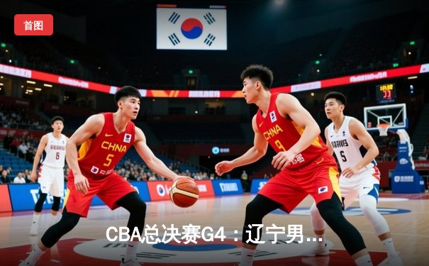 CBA总决赛G4：辽宁男篮加时险胜新疆，总比分3-1夺赛点